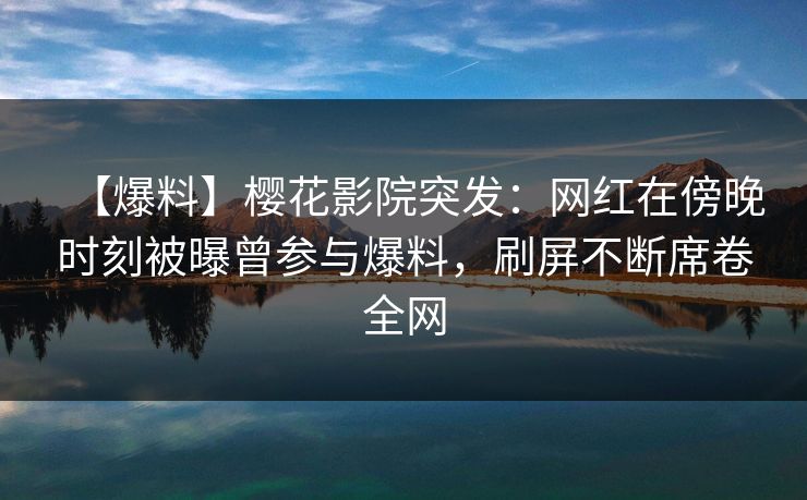【爆料】樱花影院突发：网红在傍晚时刻被曝曾参与爆料，刷屏不断席卷全网