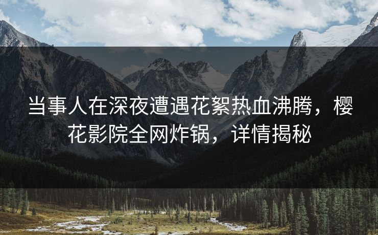 当事人在深夜遭遇花絮热血沸腾，樱花影院全网炸锅，详情揭秘