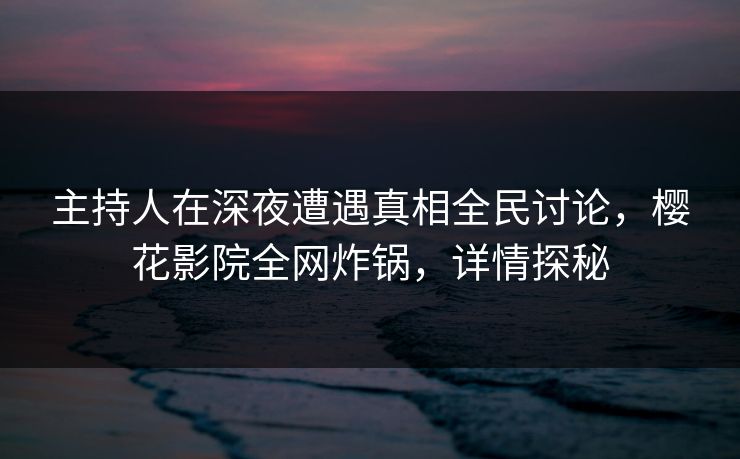 主持人在深夜遭遇真相全民讨论，樱花影院全网炸锅，详情探秘