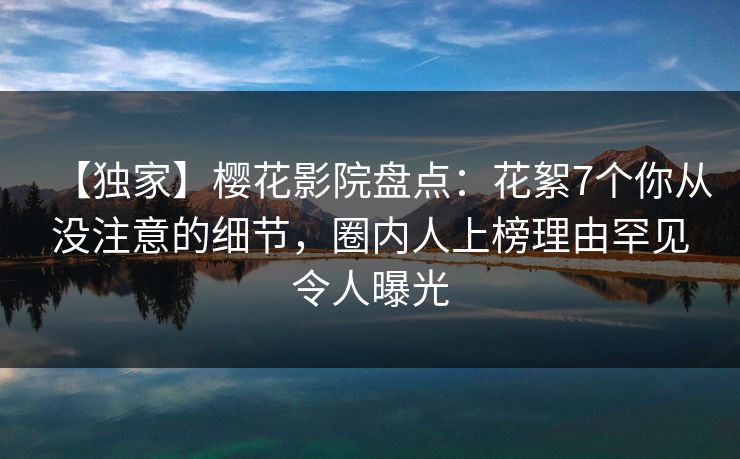 【独家】樱花影院盘点：花絮7个你从没注意的细节，圈内人上榜理由罕见令人曝光