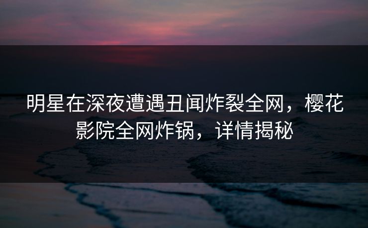 明星在深夜遭遇丑闻炸裂全网，樱花影院全网炸锅，详情揭秘