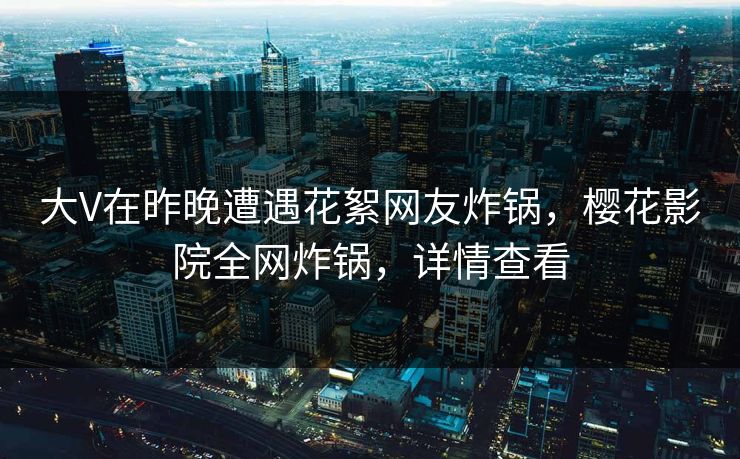 大V在昨晚遭遇花絮网友炸锅，樱花影院全网炸锅，详情查看