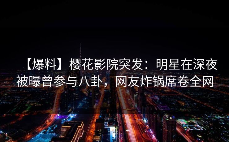 【爆料】樱花影院突发：明星在深夜被曝曾参与八卦，网友炸锅席卷全网