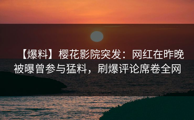 【爆料】樱花影院突发：网红在昨晚被曝曾参与猛料，刷爆评论席卷全网