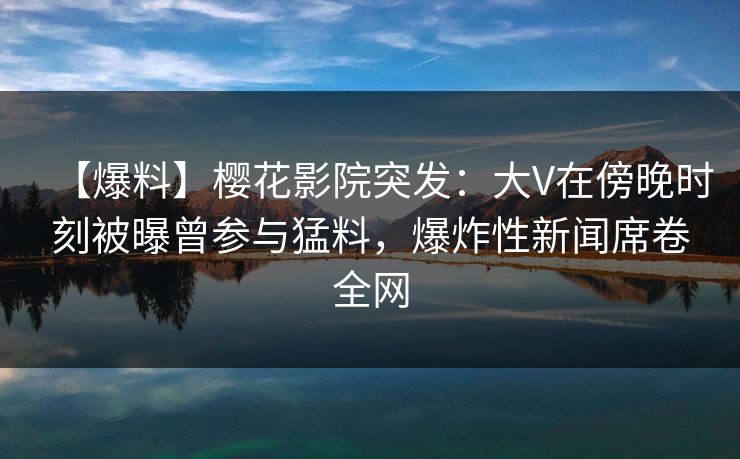【爆料】樱花影院突发：大V在傍晚时刻被曝曾参与猛料，爆炸性新闻席卷全网