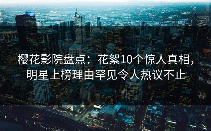 樱花影院盘点：花絮10个惊人真相，明星上榜理由罕见令人热议不止