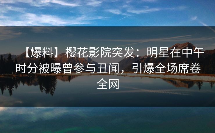 【爆料】樱花影院突发：明星在中午时分被曝曾参与丑闻，引爆全场席卷全网