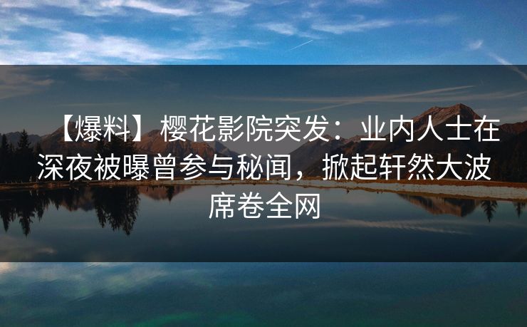 【爆料】樱花影院突发：业内人士在深夜被曝曾参与秘闻，掀起轩然大波席卷全网