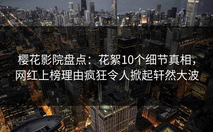 樱花影院盘点：花絮10个细节真相，网红上榜理由疯狂令人掀起轩然大波