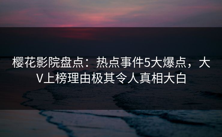 樱花影院盘点：热点事件5大爆点，大V上榜理由极其令人真相大白