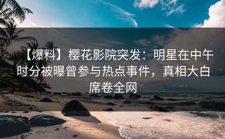 【爆料】樱花影院突发：明星在中午时分被曝曾参与热点事件，真相大白席卷全网