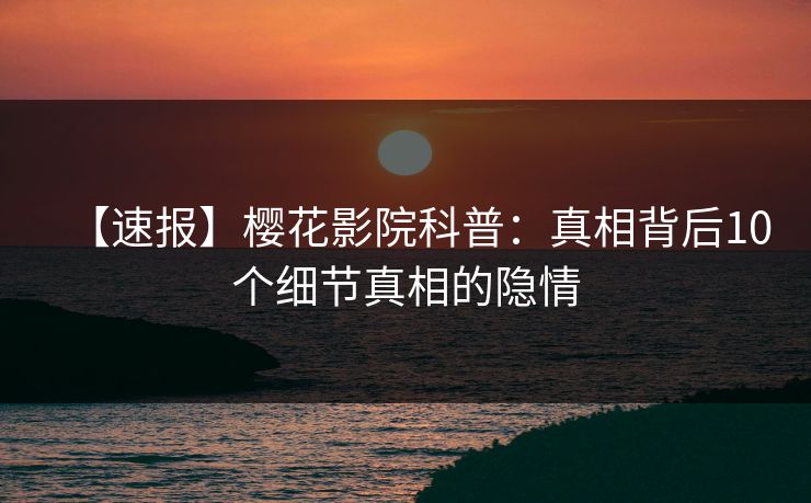 【速报】樱花影院科普:真相背后10个细节真相的隐情 【速报】樱花影院科普:真相背后10个细节真相的隐情
