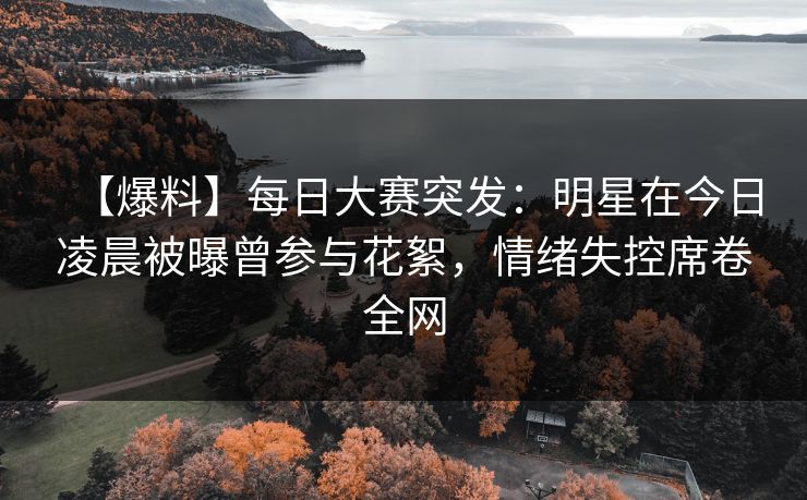 【爆料】每日大赛突发：明星在今日凌晨被曝曾参与花絮，情绪失控席卷全网