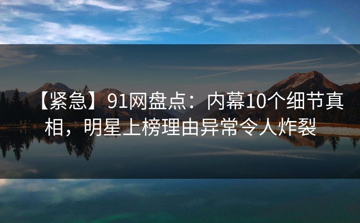【紧急】91网盘点：内幕10个细节真相，明星上榜理由异常令人炸裂