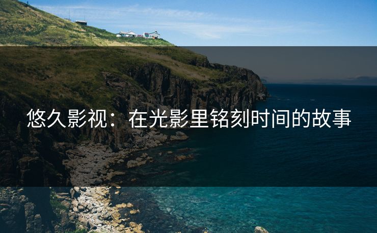 悠久影视：在光影里铭刻时间的故事