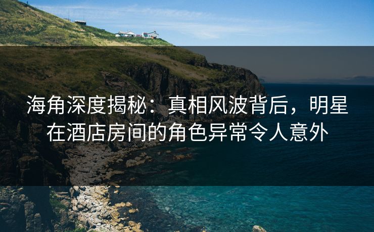 海角深度揭秘：真相风波背后，明星在酒店房间的角色异常令人意外