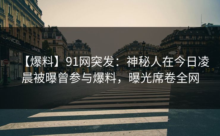 【爆料】91网突发：神秘人在今日凌晨被曝曾参与爆料，曝光席卷全网