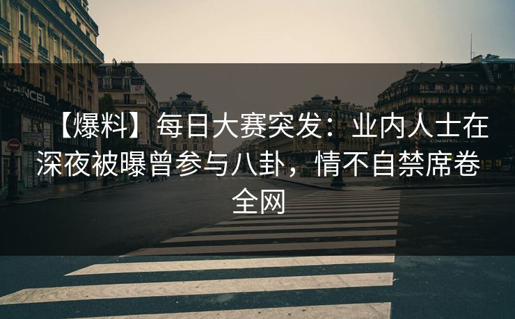 【爆料】每日大赛突发：业内人士在深夜被曝曾参与八卦，情不自禁席卷全网