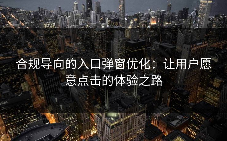 合规导向的入口弹窗优化：让用户愿意点击的体验之路
