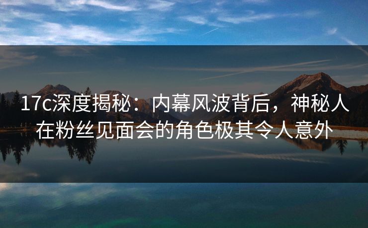 17c深度揭秘：内幕风波背后，神秘人在粉丝见面会的角色极其令人意外
