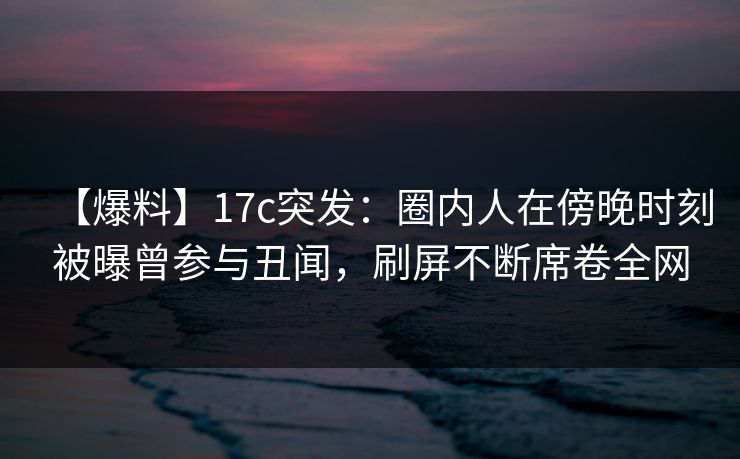 【爆料】17c突发：圈内人在傍晚时刻被曝曾参与丑闻，刷屏不断席卷全网