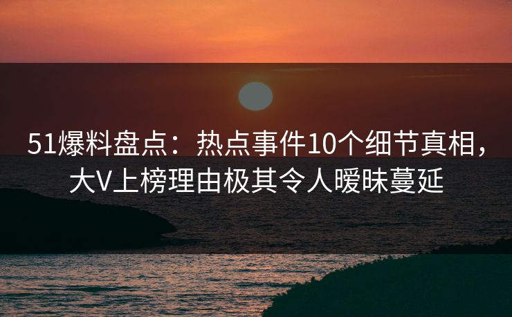 51爆料盘点：热点事件10个细节真相，大V上榜理由极其令人暧昧蔓延