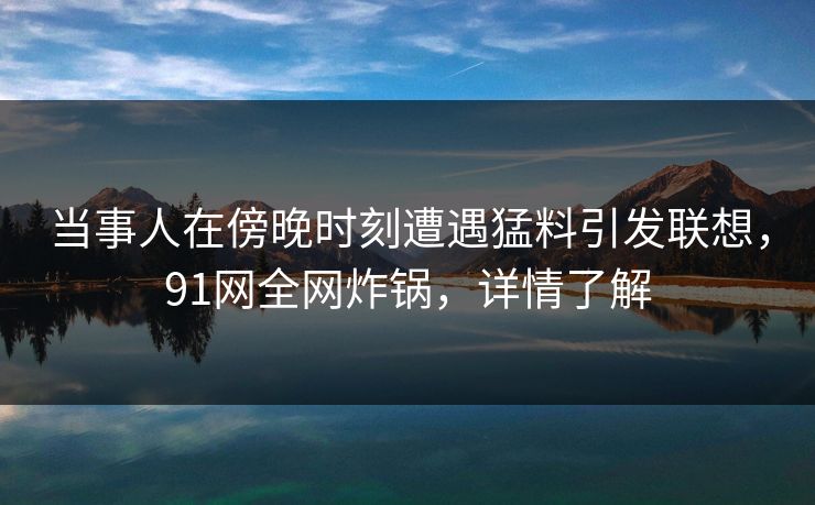 当事人在傍晚时刻遭遇猛料引发联想，91网全网炸锅，详情了解