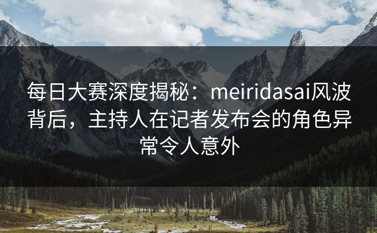 每日大赛深度揭秘：meiridasai风波背后，主持人在记者发布会的角色异常令人意外