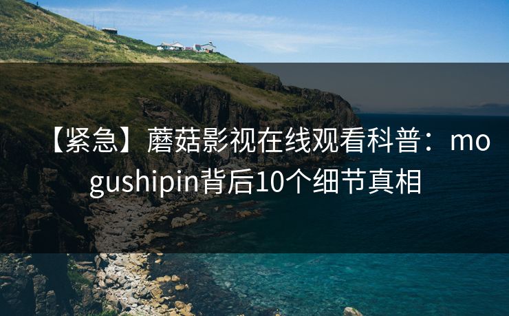 【紧急】蘑菇影视在线观看科普：mogushipin背后10个细节真相