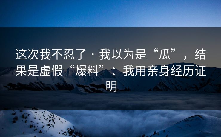 这次我不忍了 · 我以为是“瓜”，结果是虚假“爆料”：我用亲身经历证明