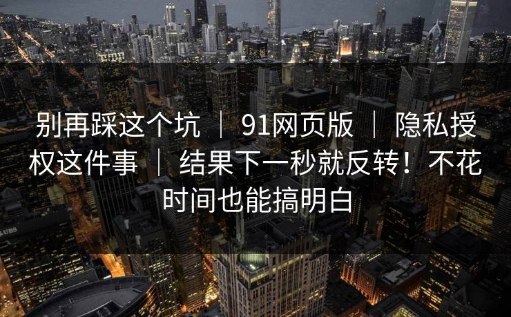 别再踩这个坑 ｜ 91网页版 ｜ 隐私授权这件事 ｜ 结果下一秒就反转！不花时间也能搞明白