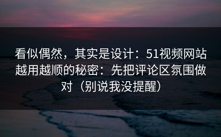 看似偶然，其实是设计：51视频网站越用越顺的秘密：先把评论区氛围做对（别说我没提醒）